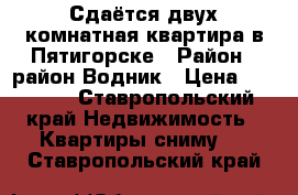 Сдаётся двух комнатная квартира в Пятигорске › Район ­ район Водник › Цена ­ 10 000 - Ставропольский край Недвижимость » Квартиры сниму   . Ставропольский край